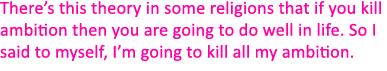 There’s this theory in some religions that if you kill ambition then you are going to do well in life. So I said to m...